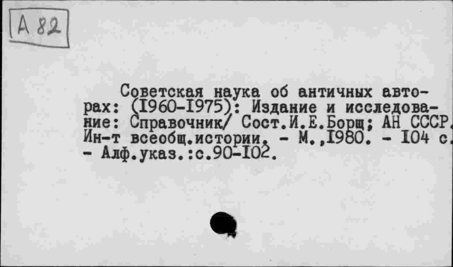 ﻿Советская наука об античных авторах: (1960-1975): Издание и исследование: Справочник/ Сост.И.Е.Борщ; АН СССР Ин-т всеобщ.истории. - М.,I9öO. - 104 с - Алф.указ.:с.90-102.